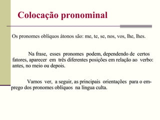 Colocação pronominal Vamos  ver,  a seguir, as principais  orientações  para o em-prego dos pronomes oblíquos  na língua culta. Os pronomes oblíquos átonos são: me, te, se, nos, vos, lhe, lhes. Na frase,  esses  pronomes  podem, dependendo de  certos fatores, aparecer  em  três diferentes posições em relação ao  verbo: antes, no meio ou depois. 