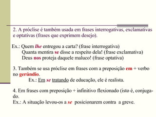 2. A próclise é também usada em frases interrogativas, exclamativas e optativas (frases que exprimem desejo). Ex.: Quem  lhe  entregou a carta? (frase interrogativa) Quanta mentira  se  disse a respeito dela! (frase exclamativa)  Deus  nos   proteja daquele maluco! (frase optativa) 3. Também se usa próclise em frases com a preposição  em  + verbo no   gerúndio . Ex.:  Em   se   tratando  de educação, ele é realista. 4. Em frases com preposição + infinitivo flexionado (isto é, conjuga-do. Ex.: A situação levou-os a  se   posicionarem contra  a greve. 