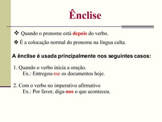 Ênclise    Quando o pronome está  depois  do verbo. A ênclise é usada principalmente nos seguintes casos: 1. Quando o verbo inicia a oração. Ex.: Entregou- me  os documentos hoje. 2. Com o verbo no imperativo afirmativo Ex.: Por favor, diga- nos  o que aconteceu.    É a colocação normal do pronome na língua culta. 