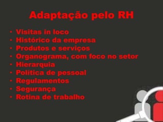 Adaptação pelo RH 
• Visitas in loco 
• Histórico da empresa 
• Produtos e serviços 
• Organograma, com foco no setor 
• Hierarquia 
• Política de pessoal 
• Regulamentos 
• Segurança 
• Rotina de trabalho 
 
