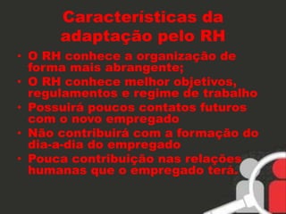 Características da 
adaptação pelo RH 
• O RH conhece a organização de 
forma mais abrangente; 
• O RH conhece melhor objetivos, 
regulamentos e regime de trabalho 
• Possuirá poucos contatos futuros 
com o novo empregado 
• Não contribuirá com a formação do 
dia-a-dia do empregado 
• Pouca contribuição nas relações 
humanas que o empregado terá. 
 