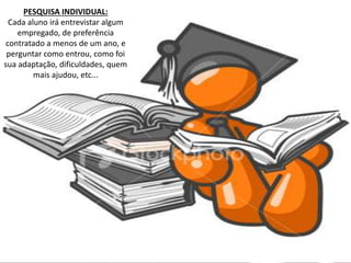 PESQUISA INDIVIDUAL: 
Cada aluno irá entrevistar algum 
empregado, de preferência 
contratado a menos de um ano, e 
perguntar como entrou, como foi 
sua adaptação, dificuldades, quem 
mais ajudou, etc... 
 