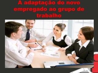 A adaptação do novo 
empregado ao grupo de 
trabalho 
 