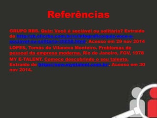 Referências 
GRUPO RBS. Quiz: Você é sociável ou solitário? Extraído 
de http://zh.clicrbs.com.br/rs/infografico/quiz-voce-e-sociavel- 
ou-solitario-35658.html. Acesso em 29 nov 2014 
LOPES, Tomás de Vilanova Monteiro. Problemas de 
pessoal da empresa moderna. Rio de Janeiro, FGV, 1978 
MY E-TALENT. Comece descobrindo o seu talento. 
Extraído de https://new.myetalent.com.br/. Acesso em 30 
nov 2014. 
 