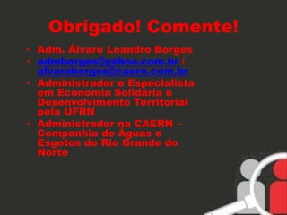 Obrigado! Comente! 
• Adm. Álvaro Leandro Borges 
• admborges@yahoo.com.br / 
alvaroborges@caern.com.br 
• Administrador e Especialista 
em Economia Solidária e 
Desenvolvimento Territorial 
pela UFRN 
• Administrador na CAERN – 
Companhia de Águas e 
Esgotos do Rio Grande do 
Norte 
