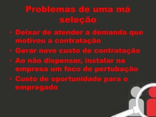 Problemas de uma má 
seleção 
• Deixar de atender a demanda que 
motivou a contratação 
• Gerar novo custo de contratação 
• Ao não dispensar, instalar na 
empresa um foco de pertubação 
• Custo de oportunidade para o 
empregado 
 