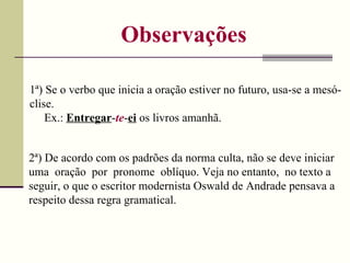 Observações 1ª) Se o verbo que inicia a oração estiver no futuro, usa-se a mesó-clise. Ex.:  Entregar - te - ei  os livros amanhã. 2ª) De acordo com os padrões da norma culta, não se deve iniciar uma  oração  por  pronome  oblíquo. Veja no entanto,  no texto a seguir, o que o escritor modernista Oswald de Andrade pensava a respeito dessa regra gramatical. 