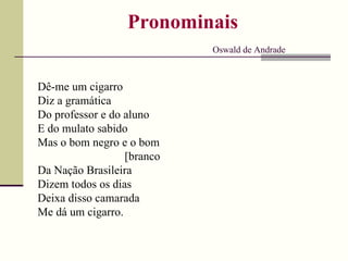 Pronominais   Oswald de Andrade Dê-me um cigarro Diz a gramática Do professor e do aluno E do mulato sabido Mas o bom negro e o bom [branco Da Nação Brasileira Dizem todos os dias Deixa disso camarada Me dá um cigarro. 