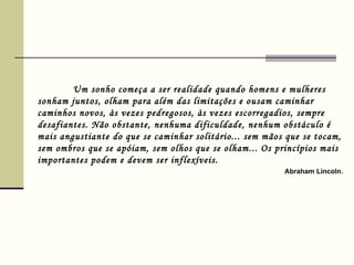 Um sonho começa a ser realidade quando homens e mulheres sonham juntos, olham para além das limitações e ousam caminhar caminhos novos, às vezes pedregosos, às vezes escorregadios, sempre desafiantes. Não obstante, nenhuma dificuldade, nenhum obstáculo é mais angustiante do que se caminhar solitário... sem mãos que se tocam, sem ombros que se apóiam, sem olhos que se olham... Os princípios mais importantes podem e devem ser inflexíveis.    Abraham Lincoln .  
