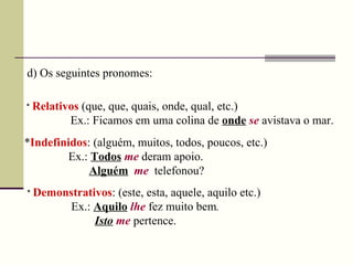d)  Os seguintes pronomes :  *  Relativos  (que, que, quais, onde, qual, etc.)   Ex.: Ficamos em uma colina de  onde   se   avistava o mar. * Indefinidos : (alguém, muitos, todos, poucos, etc.) Ex.:  Todos   me   deram apoio.  Alguém   me   telefonou? *  Demonstrativos : (este, esta, aquele, aquilo etc.) Ex.:  Aquilo   lhe   fez   muito bem . Isto   me   pertence. 