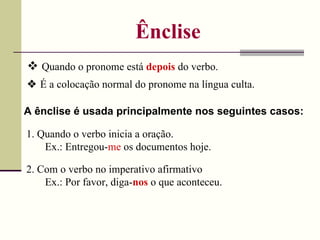 Ênclise    Quando o pronome está  depois  do verbo. A ênclise é usada principalmente nos seguintes casos: 1. Quando o verbo inicia a oração. Ex.: Entregou- me  os documentos hoje. 2. Com o verbo no imperativo afirmativo Ex.: Por favor, diga- nos  o que aconteceu.    É a colocação normal do pronome na língua culta. 
