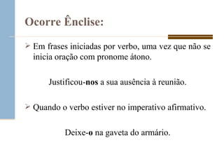 Ocorre Ênclise: Em frases iniciadas por verbo, uma vez que não se inicia oração com pronome átono. Justificou- nos  a sua ausência à reunião. Quando o verbo estiver no imperativo afirmativo. Deixe- o  na gaveta do armário. 