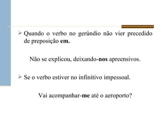Quando o verbo no gerúndio não vier precedido de preposição  em. Não se explicou, deixando- nos  apreensivos. Se o verbo estiver no infinitivo impessoal. Vai acompanhar- me  até o aeroporto? 