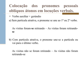 Colocação dos pronomes pessoais oblíquos átonos em locuções verbais. Verbo auxiliar + gerúndio a) Sem partícula atrativa, o pronome se une ao 1º ou 2º verbo. As visitas foram- se  retirando – As visitas foram retirando- se b) Com partícula atrativa, o pronome une-se a partícula ou vai para o último verbo. As visitas não se foram retirando – As visitas não foram retirando-se 