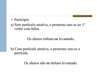 Particípio  a) Sem partícula atrativa, o pronome une-se ao 1º verbo com hífen. Os alunos tinham- se  levantado. b) Com partícula atrativa, o pronome une-se a partícula. Os alunos não  se  tinham levantado . 