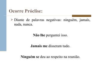 Ocorre Próclise:   Diante de palavras negativas: ninguém, jamais, nada, nunca. Não   lhe  perguntei isso. Jamais   me  disseram tudo. Ninguém   se  deu ao respeito na reunião. 