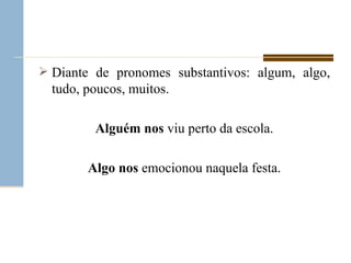 Diante de pronomes substantivos: algum, algo, tudo, poucos, muitos. Alguém   nos  viu perto da escola. Algo   nos  emocionou naquela festa. 
