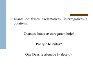 Diante de frases exclamativas, interrogativas e optativas. Quantas frutas  se  estragaram hoje! Por que  te  irritas? Que Deus  te  abençoe (= desejo). 
