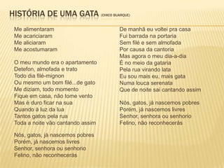 HISTÓRIA DE UMA GATA (CHICO BUARQUE)
 Me alimentaram                    De manhã eu voltei pra casa
 Me acariciaram                    Fui barrada na portaria
 Me aliciaram                      Sem filé e sem almofada
 Me acostumaram                    Por causa da cantoria
                                   Mas agora o meu dia-a-dia
 O meu mundo era o apartamento     É no meio da gataria
 Detefon, almofada e trato         Pela rua virando lata
 Todo dia filé-mignon              Eu sou mais eu, mais gata
 Ou mesmo um bom filé...de gato    Numa louca serenata
 Me diziam, todo momento           Que de noite sai cantando assim
 Fique em casa, não tome vento
 Mas é duro ficar na sua           Nós, gatos, já nascemos pobres
 Quando à luz da lua               Porém, já nascemos livres
 Tantos gatos pela rua             Senhor, senhora ou senhorio
 Toda a noite vão cantando assim   Felino, não reconhecerás

 Nós, gatos, já nascemos pobres
 Porém, já nascemos livres
 Senhor, senhora ou senhorio
 Felino, não reconhecerás
 