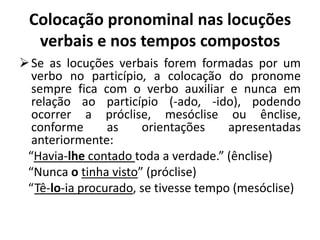 Colocação pronominal nas locuções
verbais e nos tempos compostos
Se as locuções verbais forem formadas por um
verbo no particípio, a colocação do pronome
sempre fica com o verbo auxiliar e nunca em
relação ao particípio (-ado, -ido), podendo
ocorrer a próclise, mesóclise ou ênclise,
conforme as orientações apresentadas
anteriormente:
“Havia-lhe contado toda a verdade.” (ênclise)
“Nunca o tinha visto” (próclise)
“Tê-lo-ia procurado, se tivesse tempo (mesóclise)
 