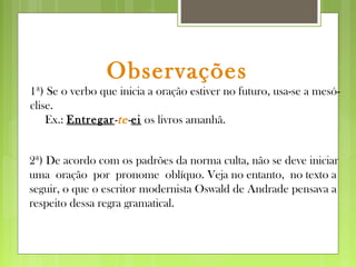 Observações
1ª) Se o verbo que inicia a oração estiver no futuro, usa-se a mesó-
clise.
Ex.: Entregar-te-ei os livros amanhã.
2ª) De acordo com os padrões da norma culta, não se deve iniciar
uma oração por pronome oblíquo. Veja no entanto, no texto a
seguir, o que o escritor modernista Oswald de Andrade pensava a
respeito dessa regra gramatical.
 