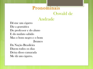 Pronominais
Oswald de
Andrade
Dê-me um cigarro
Diz a gramática
Do professor e do aluno
E do mulato sabido
Mas o bom negro e o bom
[branco
Da Nação Brasileira
Dizem todos os dias
Deixa disso camarada
Me dá um cigarro.
 