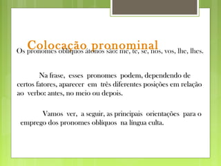 Colocação pronominal
Vamos ver, a seguir, as principais orientações para oVamos ver, a seguir, as principais orientações para o
emprego dos pronomes oblíquos na língua culta.emprego dos pronomes oblíquos na língua culta.
Os pronomes oblíquos átonos são: me, te, se, nos, vos, lhe, lhes.
Na frase, esses pronomes podem, dependendo deNa frase, esses pronomes podem, dependendo de
certos fatores, aparecer em três diferentes posições em relaçãocertos fatores, aparecer em três diferentes posições em relação
ao verbo: antes, no meio ou depois.ao verbo: antes, no meio ou depois.
 