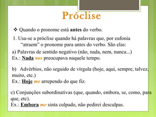 Próclise
 Quando o pronome está antes do verbo.
1. Usa-se a próclise quando há palavras que, por eufonia
“atraem” o pronome para antes do verbo. São elas:
a) Palavras de sentido negativo (não, nada, nem, nunca...)
Ex.: Nada nos preocupava naquele tempo.
b) Advérbios, não seguido de vírgula (hoje, aqui, sempre, talvez,
muito, etc.)
Ex.: Hoje me arrependo do que fiz.
c) Conjunções subordinativas (que, quando, embora, se, como, para
que, etc).
Ex.: Embora me sinta culpado, não pedirei desculpas.
 