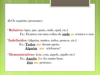 d) Os seguintes pronomes:
* Relativos (que, que, quais, onde, qual, etc.)
Ex.: Ficamos em uma colina de onde se avistava o mar.
*Indefinidos: (alguém, muitos, todos, poucos, etc.)
Ex.: Todos me deram apoio.
Alguém me telefonou?
* Demonstrativos: (este, esta, aquele, aquilo etc.)
Ex.: Aquilo lhe fez muito bem.
Isto me pertence.
 