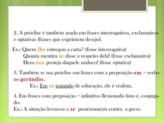 2. A próclise é também usada em frases interrogativas, exclamativas
e optativas (frases que exprimem desejo).
Ex.: Quem lhe entregou a carta? (frase interrogativa)
Quanta mentira se disse a respeito dela! (frase exclamativa)
Deus nos proteja daquele maluco! (frase optativa)
3. Também se usa próclise em frases com a preposição em + verbo
no gerúndio.
Ex.: Em se tratando de educação, ele é realista.
4. Em frases com preposição + infinitivo flexionado (isto é, conjuga-
do.
Ex.: A situação levou-os a se posicionarem contra a greve.
 