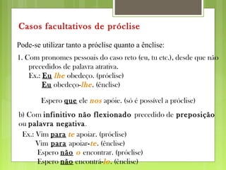 Pode-se utilizar tanto a próclise quanto a ênclise:
Casos facultativos de próclise
1. Com pronomes pessoais do caso reto (eu, tu etc.), desde que não
precedidos de palavra atrativa.
Ex.: Eu lhe obedeço. (próclise)
Eu obedeço-lhe. (ênclise)
Espero que ele nos apóie. (só é possível a próclise)
b) Com infinitivo não flexionado precedido de preposição
ou palavra negativa.
Ex.: Vim para te apoiar. (próclise)
Vim para apoiar-te. (ênclise)
Espero não o encontrar. (próclise)
Espero não encontrá-lo. (ênclise)
 