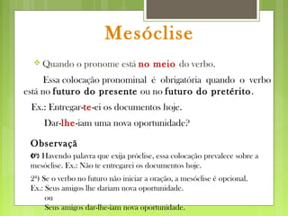 Mesóclise
 Quando o pronome está no meio do verbo.
Ex.: Entregar-te-ei os documentos hoje.
Essa colocação pronominal é obrigatória quando o verbo
está no futuro do presente ou no futuro do pretérito.
Dar-lhe-iam uma nova oportunidade?
Observaçã
o:1ª) Havendo palavra que exija próclise, essa colocação prevalece sobre a
mesóclise. Ex.: Não te entregarei os documentos hoje.
2ª) Se o verbo no futuro não iniciar a oração, a mesóclise é opcional.
Ex.: Seus amigos lhe dariam nova oportunidade.
ou
Seus amigos dar-lhe-iam nova oportunidade.
 