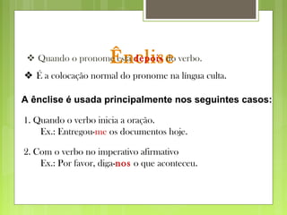 Ênclise Quando o pronome está depois do verbo.
A ênclise é usada principalmente nos seguintes casos:
1. Quando o verbo inicia a oração.
Ex.: Entregou-me os documentos hoje.
2. Com o verbo no imperativo afirmativo
Ex.: Por favor, diga-nos o que aconteceu.
 É a colocação normal do pronome na língua culta.
 