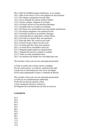 09) ( ) Não foi trabalhar porque machucara- se na véspera.
10) ( ) Não só me trouxe o livro, mas também me deu presente.
11) ( ) Ele chegou e perguntou-me pelo filho.
12) ( ) Em se tratando de esporte, prefere futebol.
13) ( ) Vamos, amigos, cheguem-se aos bons.
14) ( ) O torneio iniciar-se-á no próximo Domingo.
15) ( ) Amanhã dizer-te-ei todas as novidades.
16) ( ) Os alunos nos surpreendem com suas tiradas espirituosas.
17) ( ) Os amigos chegaram e me esperam lá fora.
18) ( ) O torneio iniciará-se no próximo domingo.
19) ( ) oferecida-lhes as explicações, saíram felizes.
20) ( ) Convido-te a fazeres-lhes, essa gentileza.
21) ( ) Para não falar- lhe, resolveu sair cedo.
22) ( ) É possível que o leitor nos não creia.
23) ( ) A turma quer-lhe, fazer uma surpresa.
24) ( ) A turma havia convidado-o para sair.
25) ( ) Ninguém podia ajudar-nos naquela hora.
26) ( ) Algumas haviam-nos contado a verdade.
27) ( ) Todos se estão entendendo bem.
28) ( ) As meninas não tinham nos convidado para sair.
29) Assinale a frase com erro de colocação pronominal:
a) Tudo se acaba com a morte, menos a saudade.
b) Com muito prazer, se soubesse, explicaria-lhe tudo.
c) João tem-se interessado por suas novas atividades.
d) Ele estava preparando-se para o vestibular de Direito.
30) Assinale a frase com erro de colocação pronominal:
a) Tudo me era completamente indiferente.
b) Ela não me deixou concluir a frase.
c) Este casamento não deve realizar-se.
d) Ninguém havia lembrado-me de fazer as reservas.
GABARITO
01.C
02.C
03.C
04.C
05.C
06.I
07.C
08.C
09.I
10.C
11.C
12.C
13.C
 