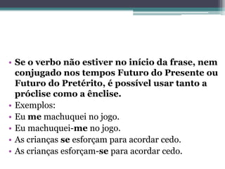 • Se o verbo não estiver no início da frase, nem
conjugado nos tempos Futuro do Presente ou
Futuro do Pretérito, é possível usar tanto a
próclise como a ênclise.
• Exemplos:
• Eu me machuquei no jogo.
• Eu machuquei-me no jogo.
• As crianças se esforçam para acordar cedo.
• As crianças esforçam-se para acordar cedo.
 