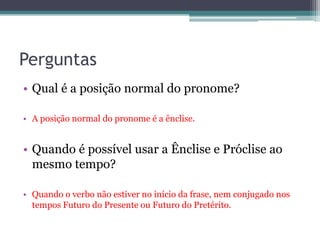 Perguntas
• Qual é a posição normal do pronome?
• A posição normal do pronome é a ênclise.
• Quando é possível usar a Ênclise e Próclise ao
mesmo tempo?
• Quando o verbo não estiver no início da frase, nem conjugado nos
tempos Futuro do Presente ou Futuro do Pretérito.
 