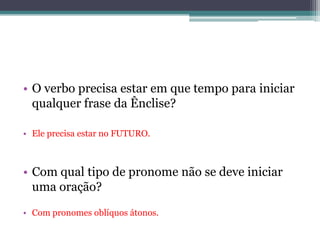 • O verbo precisa estar em que tempo para iniciar
qualquer frase da Ênclise?
• Ele precisa estar no FUTURO.
• Com qual tipo de pronome não se deve iniciar
uma oração?
• Com pronomes oblíquos átonos.
 