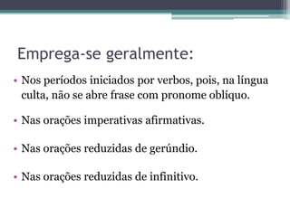 Emprega-se geralmente:
• Nos períodos iniciados por verbos, pois, na língua
culta, não se abre frase com pronome oblíquo.
• Nas orações imperativas afirmativas.
• Nas orações reduzidas de gerúndio.
• Nas orações reduzidas de infinitivo.
 