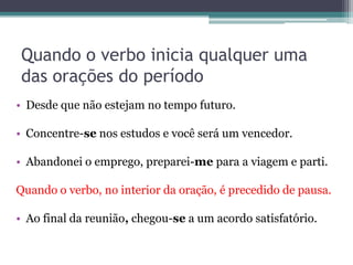 Quando o verbo inicia qualquer uma
das orações do período
• Desde que não estejam no tempo futuro.
• Concentre-se nos estudos e você será um vencedor.
• Abandonei o emprego, preparei-me para a viagem e parti.
Quando o verbo, no interior da oração, é precedido de pausa.
• Ao final da reunião, chegou-se a um acordo satisfatório.
 