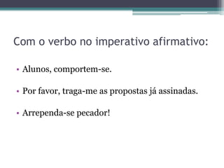 Com o verbo no imperativo afirmativo:
• Alunos, comportem-se.
• Por favor, traga-me as propostas já assinadas.
• Arrependa-se pecador!
 