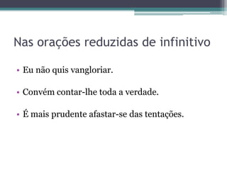 Nas orações reduzidas de infinitivo
• Eu não quis vangloriar.
• Convém contar-lhe toda a verdade.
• É mais prudente afastar-se das tentações.
 