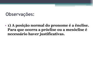 Observações:
• 1) A posição normal do pronome é a ênclise.
Para que ocorra a próclise ou a mesóclise é
necessário haver justificativas.
 