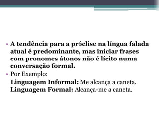 • A tendência para a próclise na língua falada
atual é predominante, mas iniciar frases
com pronomes átonos não é lícito numa
conversação formal.
• Por Exemplo:
Linguagem Informal: Me alcança a caneta.
Linguagem Formal: Alcança-me a caneta.
 