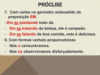 PRÓCLISE
7. Com verbo no gerúndio antecedido de
preposição EM.
- Em se plantando tudo dá.
- Em se tratando de beleza, ele é campeão.
- Em se falando de boa comida, esta é deliciosa.
8. Com formas verbais proparoxítonas
- Nós o censurávamos.
- Nós os observávamos disfarçadamente.

 