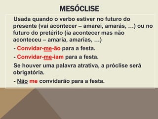 MESÓCLISE
Usada quando o verbo estiver no futuro do
presente (vai acontecer – amarei, amarás, …) ou no
futuro do pretérito (ia acontecer mas não
aconteceu – amaria, amarias, …)
- Convidar-me-ão para a festa.
- Convidar-me-iam para a festa.

Se houver uma palavra atrativa, a próclise será
obrigatória.
- Não me convidarão para a festa.

 