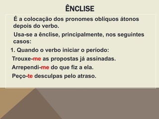 ÊNCLISE
É a colocação dos pronomes oblíquos átonos
depois do verbo.
Usa-se a ênclise, principalmente, nos seguintes
casos:
1. Quando o verbo iniciar o período:
Trouxe-me as propostas já assinadas.

Arrependi-me do que fiz a ela.
Peço-te desculpas pelo atraso.

 