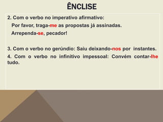 ÊNCLISE
2. Com o verbo no imperativo afirmativo:
Por favor, traga-me as propostas já assinadas.
Arrependa-se, pecador!

3. Com o verbo no gerúndio: Saiu deixando-nos por instantes.
4. Com o verbo no infinitivo impessoal: Convém contar-lhe
tudo.

 