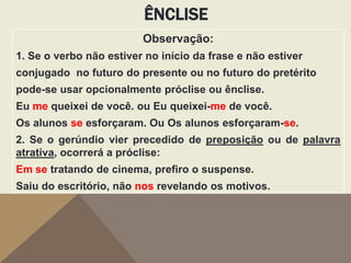 ÊNCLISE
Observação:
1. Se o verbo não estiver no início da frase e não estiver
conjugado no futuro do presente ou no futuro do pretérito
pode-se usar opcionalmente próclise ou ênclise.
Eu me queixei de você. ou Eu queixei-me de você.
Os alunos se esforçaram. Ou Os alunos esforçaram-se.
2. Se o gerúndio vier precedido de preposição ou de palavra
atrativa, ocorrerá a próclise:
Em se tratando de cinema, prefiro o suspense.
Saiu do escritório, não nos revelando os motivos.

 