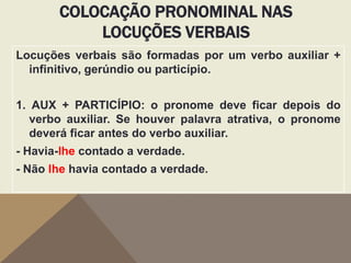 COLOCAÇÃO PRONOMINAL NAS
LOCUÇÕES VERBAIS
Locuções verbais são formadas por um verbo auxiliar +
infinitivo, gerúndio ou particípio.
1. AUX + PARTICÍPIO: o pronome deve ficar depois do
verbo auxiliar. Se houver palavra atrativa, o pronome
deverá ficar antes do verbo auxiliar.
- Havia-lhe contado a verdade.
- Não lhe havia contado a verdade.

 