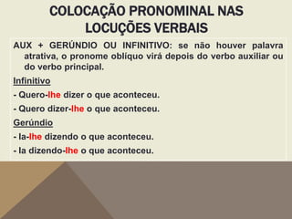 COLOCAÇÃO PRONOMINAL NAS
LOCUÇÕES VERBAIS
AUX + GERÚNDIO OU INFINITIVO: se não houver palavra
atrativa, o pronome oblíquo virá depois do verbo auxiliar ou
do verbo principal.
Infinitivo
- Quero-lhe dizer o que aconteceu.

- Quero dizer-lhe o que aconteceu.
Gerúndio
- Ia-lhe dizendo o que aconteceu.
- Ia dizendo-lhe o que aconteceu.

 